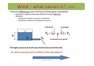 • Pressure differences cause the flow of fluids (gases and liquids)
– pressure is always measured relative to some reference
pressure
• Sometimes relative to vacuum  absolute
• Sometimes relative to atmospheric pressure
  PhgP  
Fluid density Fluid height
h
PB PA
The higher pressure at B will cause fluid to flow out of the tank.
So, what causes pressure variations in the atmosphere?
  AB PhgP  
Acceleration due to gravity
Ms. Rohini Haridas
 