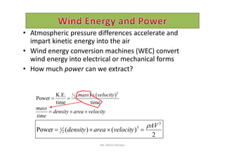 • Atmospheric pressure differences accelerate and
impart kinetic energy into the air
• Wind energy conversion machines (WEC) convert
wind energy into electrical or mechanical forms
• How much power can we extract?
time
)()(
time
K.E.
Power
2
2
1 velocitymass 

velocityareadensity
time
mass

2
)()(Power
3
3
2
1
AV
velocityareadensity


Ms. Rohini Haridas
 