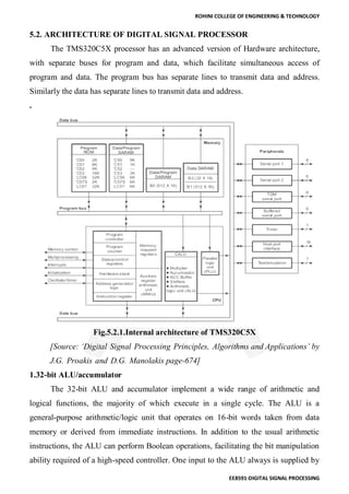 ROHINI COLLEGE OF ENGINEERING & TECHNOLOGY
EE8591-DIGITAL SIGNAL PROCESSING
5.2. ARCHITECTURE OF DIGITAL SIGNAL PROCESSOR
The TMS320C5X processor has an advanced version of Hardware architecture,
with separate buses for program and data, which facilitate simultaneous access of
program and data. The program bus has separate lines to transmit data and address.
Similarly the data has separate lines to transmit data and address.
.
Fig.5.2.1.Internal architecture of TMS320C5X
[Source: ‘Digital Signal Processing Principles, Algorithms and Applications’ by
J.G. Proakis and D.G. Manolakis page-674]
1.32-bit ALU/accumulator
The 32-bit ALU and accumulator implement a wide range of arithmetic and
logical functions, the majority of which execute in a single cycle. The ALU is a
general-purpose arithmetic/logic unit that operates on 16-bit words taken from data
memory or derived from immediate instructions. In addition to the usual arithmetic
instructions, the ALU can perform Boolean operations, facilitating the bit manipulation
ability required of a high-speed controller. One input to the ALU always is supplied by
 