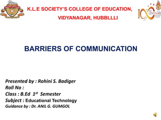 BARRIERS OF COMMUNICATION
Presented by : Rohini S. Badiger
Roll No :
Class : B.Ed 1st Semester
Subject : Educational Technology
Guidance by : Dr. ANIL G. GUMGOL
K.L.E SOCIETY’S COLLEGE OF EDUCATION,
VIDYANAGAR, HUBBLLLI
 