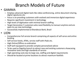 Branch Models of Future 
• GAMMA 
– Employs advanced digital tools like video-conferencing, online document sharing, 
digital signatures etc. 
– Focus is on providing customers with evolved and immersive digital experience 
– Requires significant investment in technology 
– High levels of digitization with minimal branch staffing 
– Target Generation Y customers who need flexibility to transact anytime and are 
open to use new technology 
– Successfully implemented at Brandesco Bank, Brazil 
• LION 
– Comprehensive full service branch comprising all aspects of self-serve and online 
banking 
– Self-service kiosks, ATMs, service staff with iPads etc. 
– High Online/Offline co-ordination 
– Staff well equipped to provide complex personalized advice 
– To be used as flagship branch to attract new and existing customers showcasing 
innovative tools and high standards of service 
– High operating costs due to large size, staffing and digital requirements 
– Should be located at prime locations to attract maximum footfalls 
 