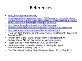 References 
• http://www.ingvysyabank.com/ 
• https://www.linkedin.com/company/12936?trk=vsrp_companies_cluster_ 
name&trkInfo=VSRPsearchId%3A3605988161411669059285%2CVSRPtarg 
etId%3A12936%2CVSRPcmpt%3Acompanies_cluster 
• http://www.thehindubusinessline.com/industry-and-economy/ 
banking/for-aam-india-cash-is-still-king/article5538950.ece 
• http://www.pwc.in/press-releases/digital-banking.jhtml 
• ‘Future of Bank Branches Co-ordinating Physical with Digital’ by Capgemini 
Consulting, 2013 
• ‘Branch Bank of the Future – Transforming to stay relevant’ Anil 
Radhakrishnan, Abhinav Jaipuriar et al. www.infosys.com 
• ‘Digital Banking in Asia’ McKinsey & Co., January, 2014 
• ‘Bank governance Leadership Network – Leading the digital 
transformation of banking’ Aug, 2014 
• ‘The Global Retail Banking Digital Marketing Report 2013’, May, 2013 
