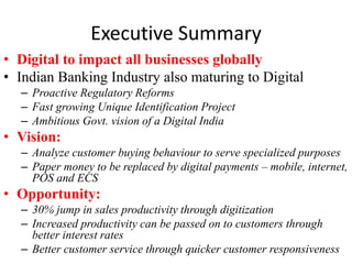 Executive Summary 
• Digital to impact all businesses globally 
• Indian Banking Industry also maturing to Digital 
– Proactive Regulatory Reforms 
– Fast growing Unique Identification Project 
– Ambitious Govt. vision of a Digital India 
• Vision: 
– Analyze customer buying behaviour to serve specialized purposes 
– Paper money to be replaced by digital payments – mobile, internet, 
POS and ECS 
• Opportunity: 
– 30% jump in sales productivity through digitization 
– Increased productivity can be passed on to customers through 
better interest rates 
– Better customer service through quicker customer responsiveness 
 