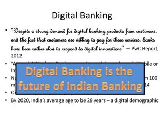 Digital Banking 
• “Despite a strong demand for digital banking products from customers, 
and the fact that customers are willing to pay for these services, banks 
have been rather slow to respond to digital innovations” – PwC Report, 
2012 
• “Around 44% of our Bank transactions originate through Mobile or 
Internet” – Head of Digital, HDFC Bank 
• Number of digital banking customers in India to increase from 100 
million in 2012 to 450 million in 2020 – McKinsey Report, 2014 
• Online shoppers growing by 30% each year 
• By 2020, India’s average age to be 29 years – a digital demographic 
 