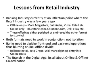 Lessons from Retail Industry 
• Banking Industry currently at an inflection point where the 
Retail Industry was a few years ago 
– Offline only – More Megastore, Subhiksha, Vishal Retail etc. 
– Online only – Bluestone.com, Caratlane.com, Dell, eBay etc. 
– These offerings either perished or embraced the other format 
for survival 
• Both formats need to work in conjunction, not isolation 
• Banks need to digitize front-end and back-end operations 
thus blurring online, offline divide 
– Reliance Retail, Tata Group, Wal-Mart planning entry into 
Online space 
• The Branch in the Digital Age: its all about Online & Offline 
Co-ordination 
 
