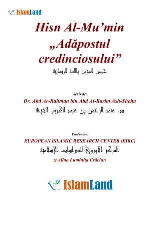 Hisn Al-Mu’min
„Adăpostul
credinciosului”
‫ﺣﺼﻦ اﻟﻤﺆﻣﻦ ﺑﺎﻟﻠﻐﺔ اﻟﺮوﻣﺎﻧﻴﺔ‬

Scr is de:

Dr. Abd Ar-Rahman bin Abd Al-Karim Ash-Sheha

‫د. ﻋﺒﺪ اﻟﺮﺣﻤﻦ ﺑﻦ ﻋﺒﺪ اﻟﻜﺮﻳﻢ اﻟﺸﻴﺤﺔ‬
Traducere:

EUROPEAN ISLAMIC RESEARCH CENTER (EIRC)

‫اﻟﻤﺮﻛﺰ اﻷوروﺑﻲ ﻟﻠﺪراﺳﺎت اﻹﺳﻼﻣﻴﺔ‬
& Alina Luminiţa Crăciun

 