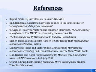    Report “status of microfinance in India”, NABARD
   Dr. C.Rangarajan, chairman advisory council to the Prime Minister,
    ”Microfinance and its future directions”
   ‘de Aghion, Beatriz armetariz and Jonathan Mourduch. The economic of
    microfinance, The MIT Press, Cambridge,Massachusetts
   The Changing Face Of Microfinance In India by Raven Smith
   Dicher, Thomas and Malcolm Harper. What’s Wrong With Microfinance
    Institutions: Practical action
   Ledgerwood, Joana and Victor White. Transforming Microfinance
    Institutions: Providing Full Financial Services To The Poor. World bank
   Mas, Ignacio and Kabir Kumar. Banking On Moblies: why, how and for
    whom: CGAP Focus Note #48, july, 2008
   Churchil, Craig. Forthcoming. Individual Micro Lending Case Studies.
    Toronto. Calmeadow.
                                                                              10
 
