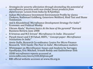    Strategies for poverty alleviation through dovetailing the potential of
    microfinance practices with non-timber forest products from
    dipterocarps: Lesson from India by B.P.pethiya
   Indian Microfinance Investment Environment Profile by slavea
    Chakova, Nathenael Goldberg, Genevieve Meltford, Hind Tazi and Shane
    Tomlonson.
   Anil k Khandelwal,”Microfinance Development Strategy For India”’
    Economic and Political Weekly
   Vikram Akula,” Business basics At the base of the pyramid” Harvard
    Business Review, June 2008
   R Srinivas and M.S Sriram” Microfinance In India- Discussion”
   Piyush tiwari and S M Fahad, HDFC, “ Concept paper- Microfinance
    Institutions In India”
   Annie Duflo, Research Co-ordinator, Centre For Micro Finance
    Research, “ICICI banks The Poor in India”, Microfinance matters
   Whitepaper on Microfinance: Issues and Analysis by Sarvagya
    Upadhyaya, Eric Mitchell, Srinath Reddy and Aaditeshwar Seth
   SIDBI microfinance reports accessed at
    www.sidbi.com/micro/COCAUjjivan.pdf
   RBI official website accesses at www.rbi.org.in


                                                                              11
 