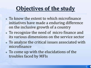    To know the extent to which microfinance
    initiatives have made a enduring difference
    on the inclusive growth of a country
   To recognize the need of micro finance and
    its various dimensions on the service sector
   To analyze the critical issues associated with
    microfinance
   To come up with the elucidations of the
    troubles faced by MFIs

                                                     2
 