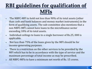     The NBFC-MFI to hold not less than 90% of its total assets (other
    than cash and bank balances and money market instruments) in the
    form of qualifying assets. The sub-committee also mentions that a
    non NBFC-MFI cannot have loans to the microfinance sector
    exceeding 10% of its total assets.
    Individual ceilings to loans to a single borrower of Rs.25, 000 is
    applicable.
    Not less than 75% of the loans given by the MFI should be for
    income-generating purposes.
    There is a restriction on the other services to be provided by the
    MFI which has to be in accordance with the type of service and the
    maximum percentage of total income as may be prescribed.
   All NBFC-MFIs to have a minimum net worth of Rs. 15 crores.

                                                                          6
 