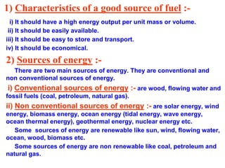 1) Characteristics of a good source of fuel :-
i) It should have a high energy output per unit mass or volume.
ii) It should be easily available.
iii) It should be easy to store and transport.
iv) It should be economical.
2) Sources of energy :-
There are two main sources of energy. They are conventional and
non conventional sources of energy.
i) Conventional sources of energy :- are wood, flowing water and
fossil fuels (coal, petroleum, natural gas).
ii) Non conventional sources of energy :- are solar energy, wind
energy, biomass energy, ocean energy (tidal energy, wave energy,
ocean thermal energy), geothermal energy, nuclear energy etc.
Some sources of energy are renewable like sun, wind, flowing water,
ocean, wood, biomass etc.
Some sources of energy are non renewable like coal, petroleum and
natural gas.
 