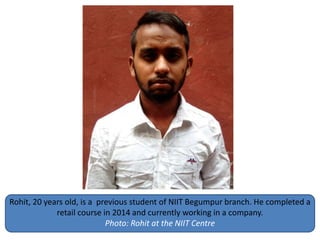 Rohit, 20 years old, is a previous student of NIIT Begumpur branch. He completed a
retail course in 2014 and currently working in a company.
Photo: Rohit at the NIIT Centre
 