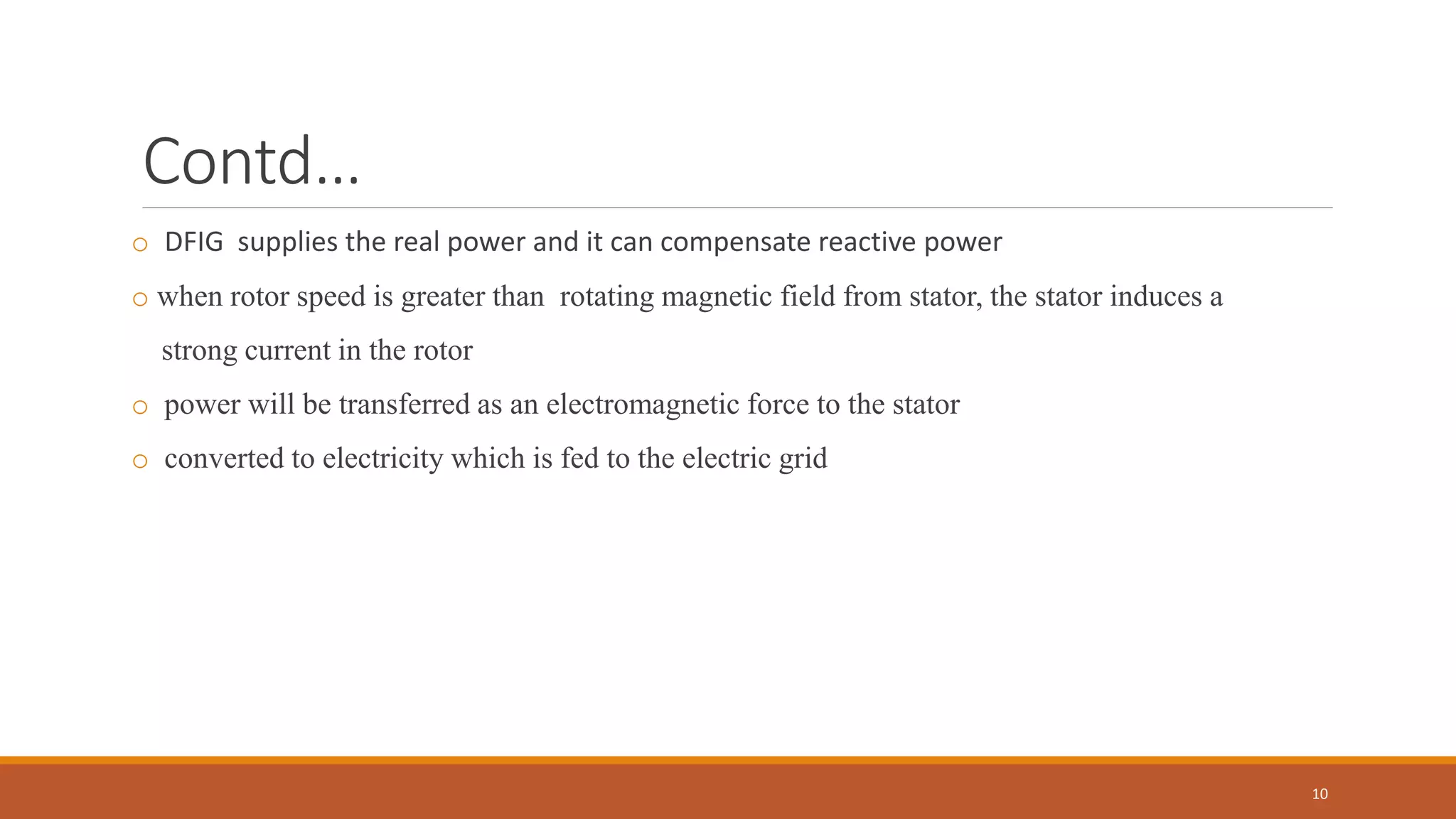 Contd…
o DFIG supplies the real power and it can compensate reactive power
o when rotor speed is greater than rotating magnetic field from stator, the stator induces a
strong current in the rotor
o power will be transferred as an electromagnetic force to the stator
o converted to electricity which is fed to the electric grid
10
 