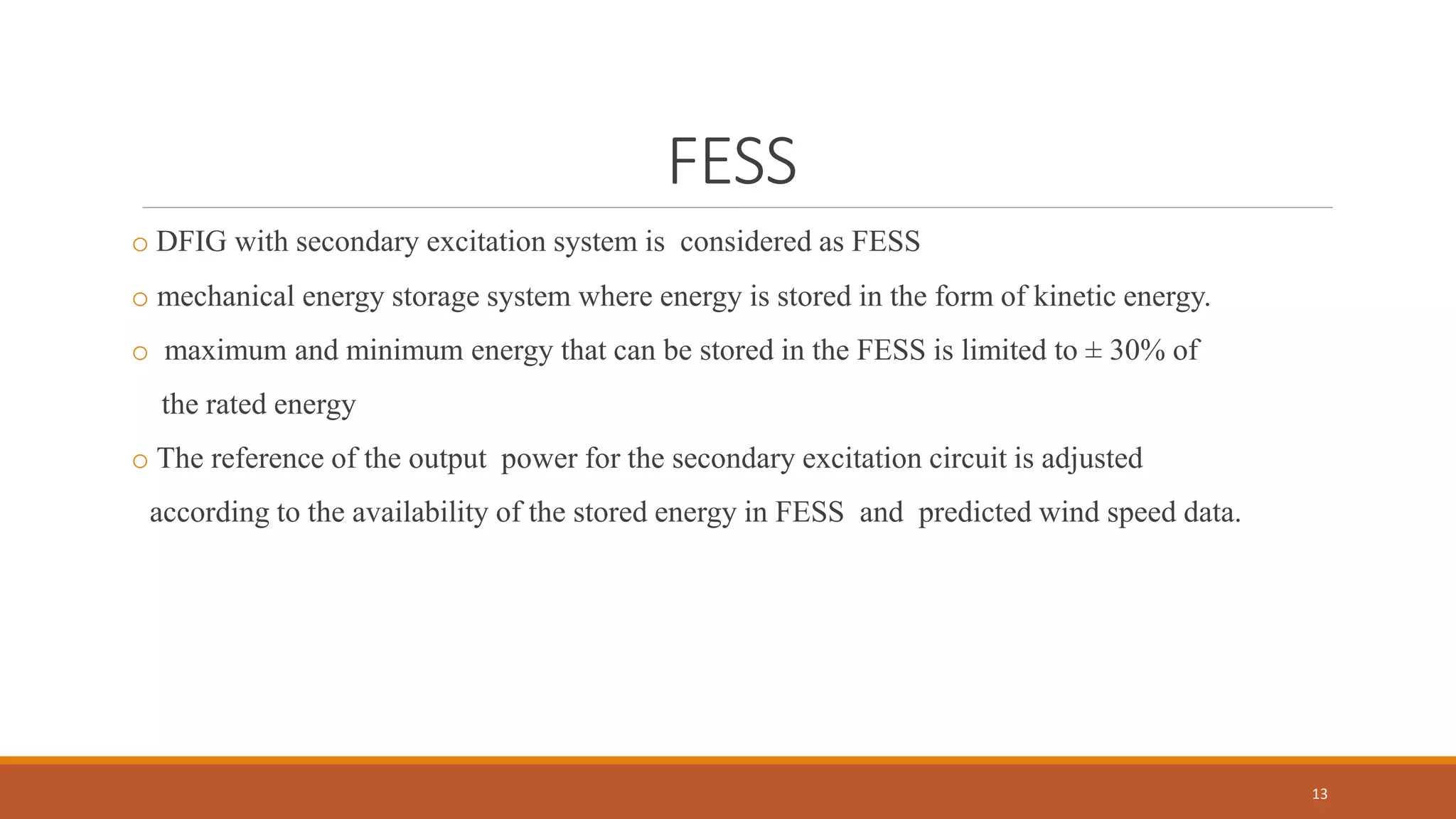 FESS
o DFIG with secondary excitation system is considered as FESS
o mechanical energy storage system where energy is stored in the form of kinetic energy.
o maximum and minimum energy that can be stored in the FESS is limited to ± 30% of
the rated energy
o The reference of the output power for the secondary excitation circuit is adjusted
according to the availability of the stored energy in FESS and predicted wind speed data.
13
 