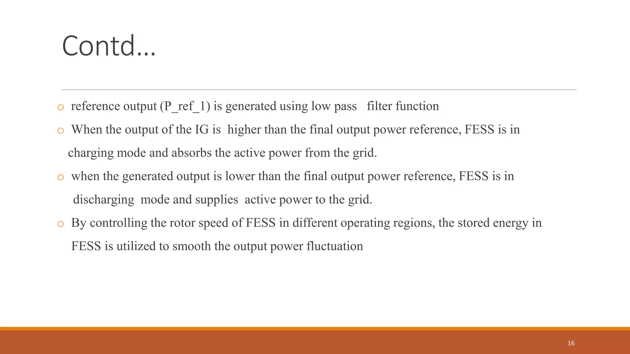 Contd…
o reference output (P_ref_1) is generated using low pass filter function
o When the output of the IG is higher than the final output power reference, FESS is in
charging mode and absorbs the active power from the grid.
o when the generated output is lower than the final output power reference, FESS is in
discharging mode and supplies active power to the grid.
o By controlling the rotor speed of FESS in different operating regions, the stored energy in
FESS is utilized to smooth the output power fluctuation
16
 