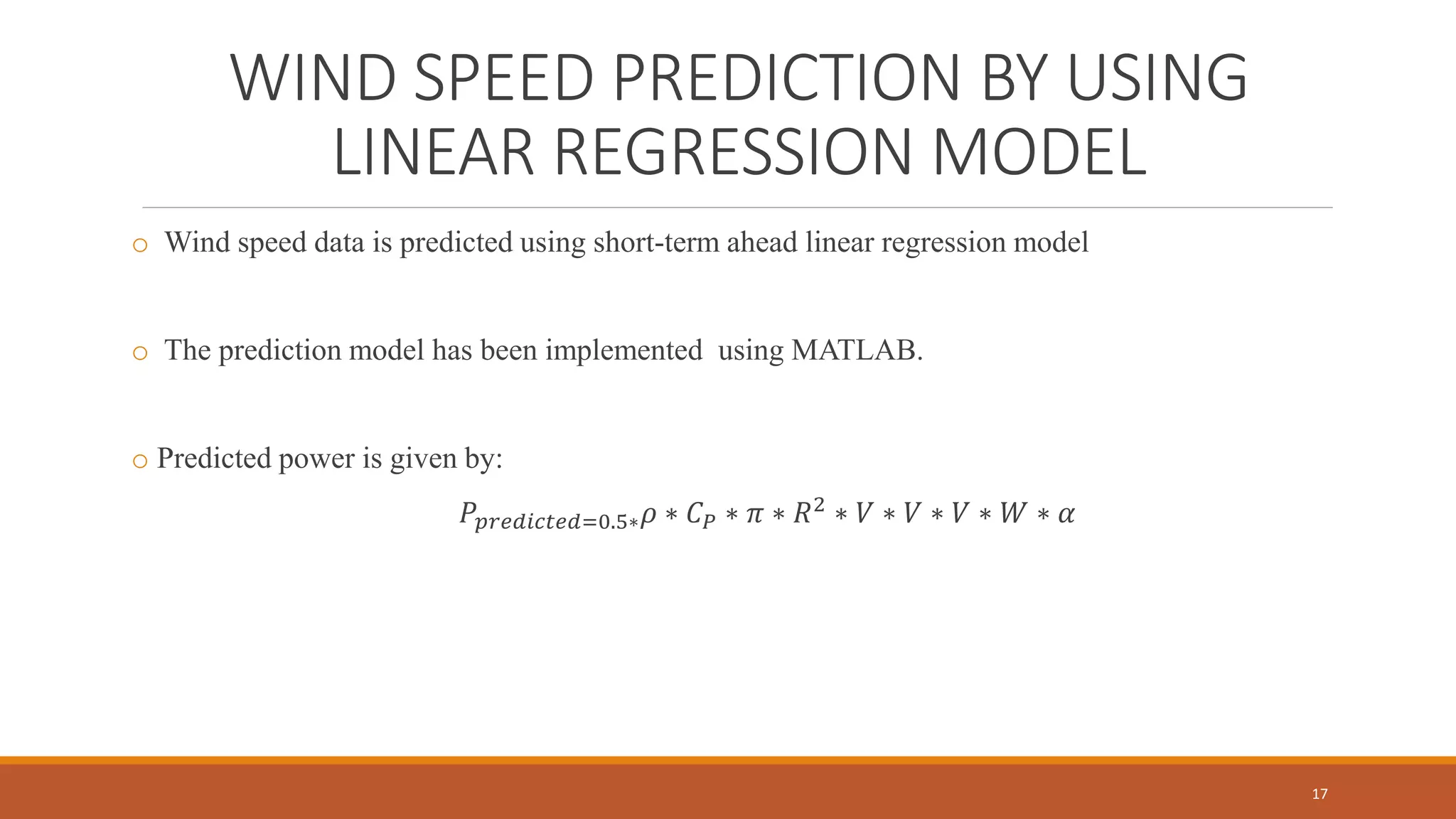 WIND SPEED PREDICTION BY USING
LINEAR REGRESSION MODEL
o Wind speed data is predicted using short-term ahead linear regression model
o The prediction model has been implemented using MATLAB.
o Predicted power is given by:
𝑃𝑝𝑟𝑒𝑑𝑖𝑐𝑡𝑒𝑑=0.5∗ 𝜌 ∗ 𝐶 𝑃 ∗ 𝜋 ∗ 𝑅2
∗ 𝑉 ∗ 𝑉 ∗ 𝑉 ∗ 𝑊 ∗ 𝛼
17
 