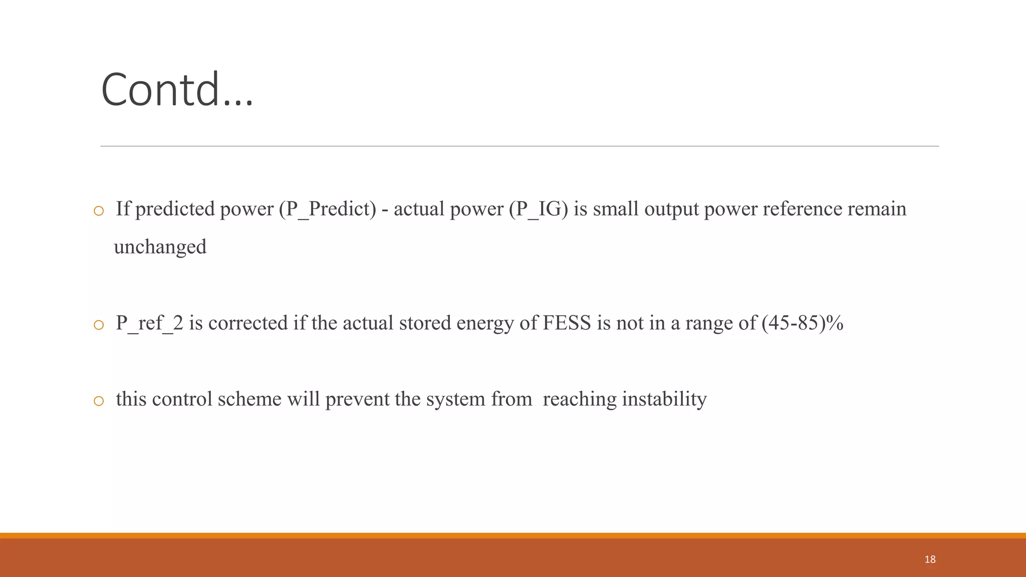 Contd…
o If predicted power (P_Predict) - actual power (P_IG) is small output power reference remain
unchanged
o P_ref_2 is corrected if the actual stored energy of FESS is not in a range of (45-85)%
o this control scheme will prevent the system from reaching instability
18
 