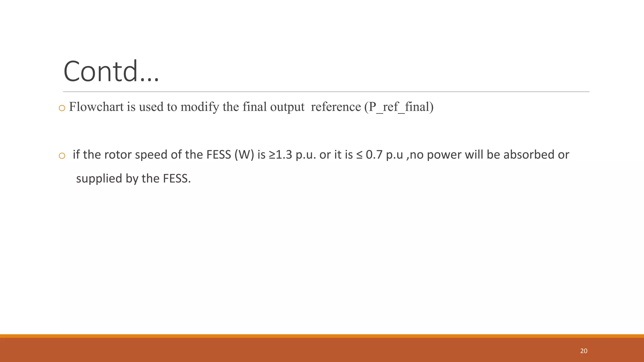 Contd…
o Flowchart is used to modify the final output reference (P_ref_final)
o if the rotor speed of the FESS (W) is ≥1.3 p.u. or it is ≤ 0.7 p.u ,no power will be absorbed or
supplied by the FESS.
20
 