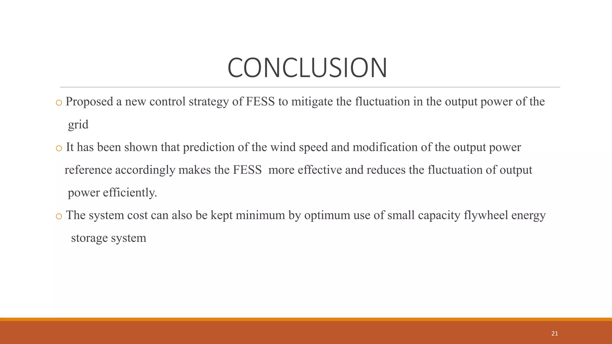 CONCLUSION
o Proposed a new control strategy of FESS to mitigate the fluctuation in the output power of the
grid
o It has been shown that prediction of the wind speed and modification of the output power
reference accordingly makes the FESS more effective and reduces the fluctuation of output
power efficiently.
o The system cost can also be kept minimum by optimum use of small capacity flywheel energy
storage system
21
 