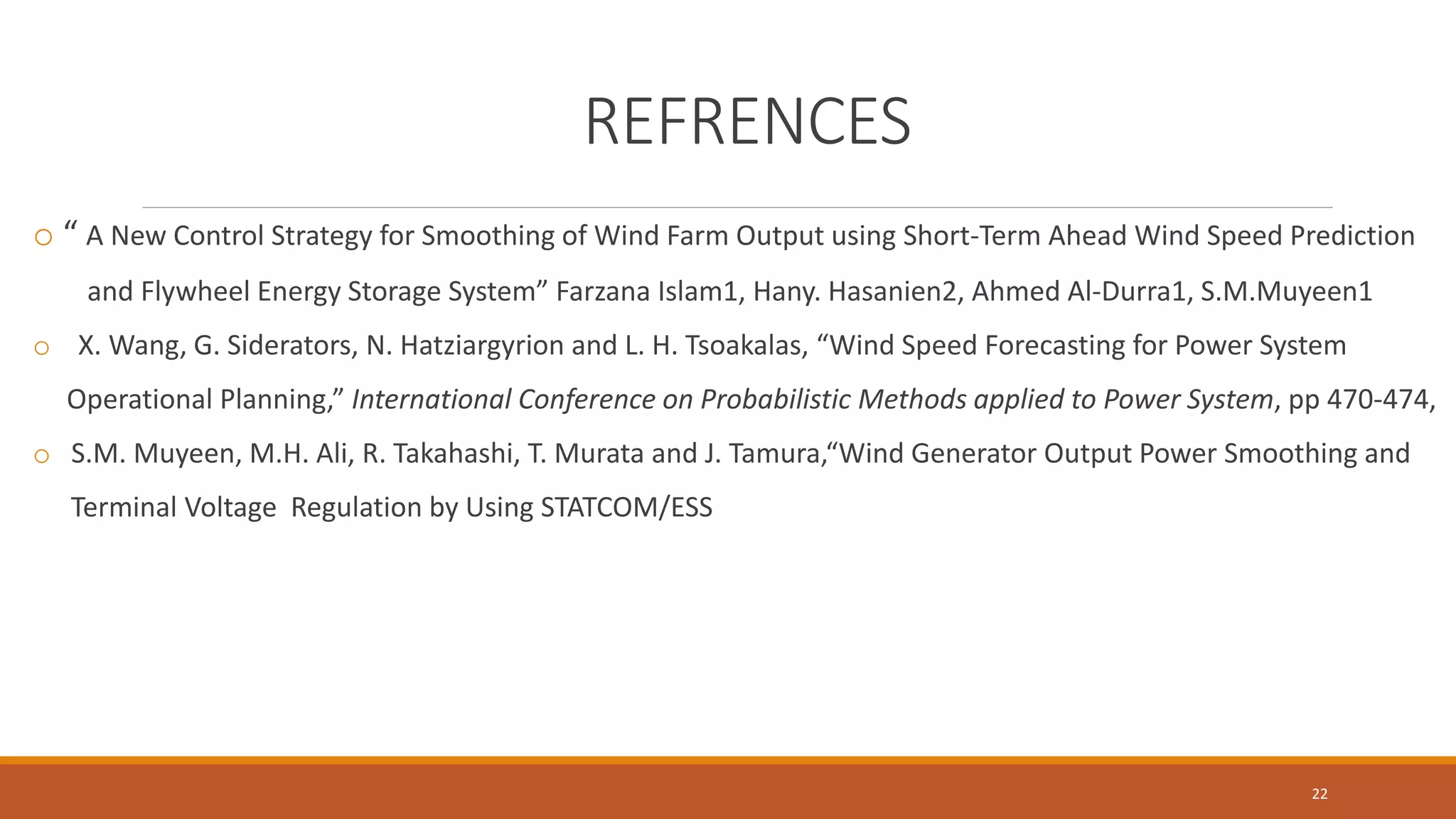 REFRENCES
o “ A New Control Strategy for Smoothing of Wind Farm Output using Short-Term Ahead Wind Speed Prediction
and Flywheel Energy Storage System” Farzana Islam1, Hany. Hasanien2, Ahmed Al-Durra1, S.M.Muyeen1
o X. Wang, G. Siderators, N. Hatziargyrion and L. H. Tsoakalas, “Wind Speed Forecasting for Power System
Operational Planning,” International Conference on Probabilistic Methods applied to Power System, pp 470-474,
o S.M. Muyeen, M.H. Ali, R. Takahashi, T. Murata and J. Tamura,“Wind Generator Output Power Smoothing and
Terminal Voltage Regulation by Using STATCOM/ESS
22
 