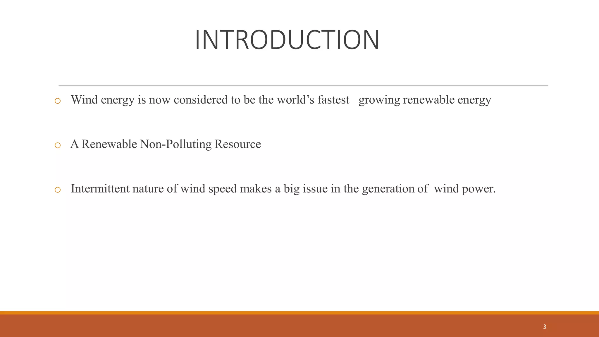 INTRODUCTION
o Wind energy is now considered to be the world’s fastest growing renewable energy
o A Renewable Non-Polluting Resource
o Intermittent nature of wind speed makes a big issue in the generation of wind power.
3
 
