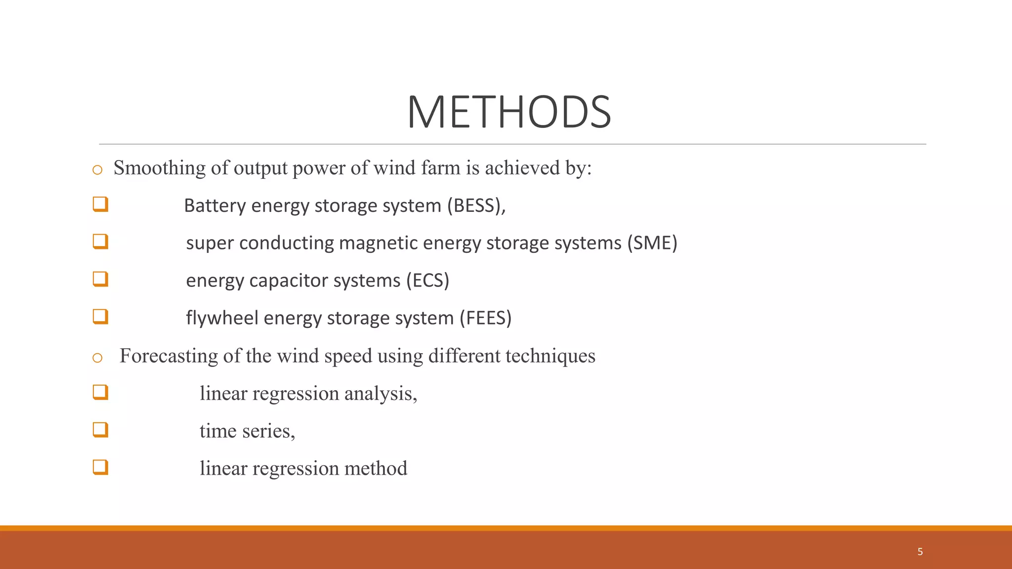METHODS
o Smoothing of output power of wind farm is achieved by:
 Battery energy storage system (BESS),
 super conducting magnetic energy storage systems (SME)
 energy capacitor systems (ECS)
 flywheel energy storage system (FEES)
o Forecasting of the wind speed using different techniques
 linear regression analysis,
 time series,
 linear regression method
5
 