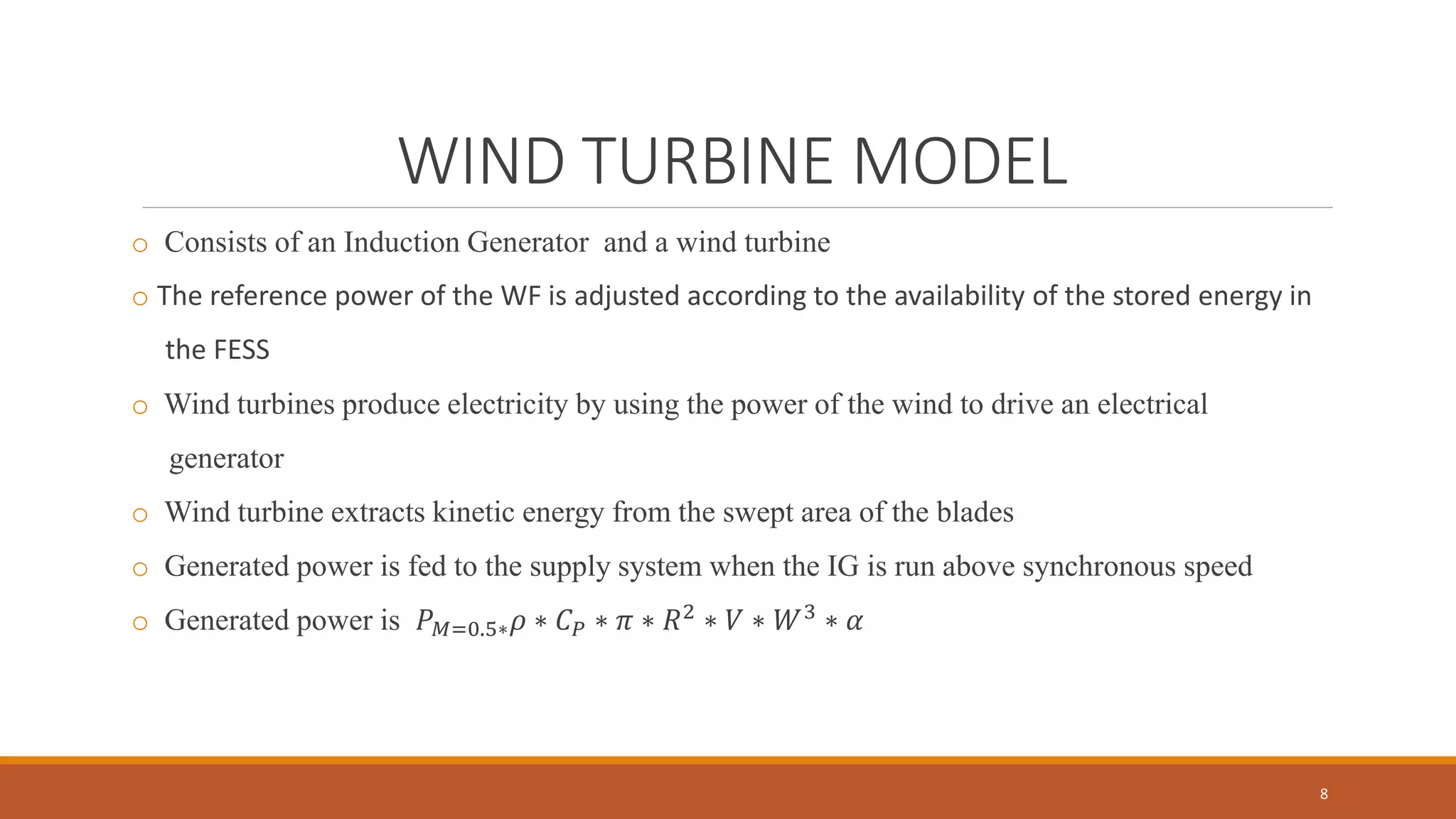 WIND TURBINE MODEL
o Consists of an Induction Generator and a wind turbine
o The reference power of the WF is adjusted according to the availability of the stored energy in
the FESS
o Wind turbines produce electricity by using the power of the wind to drive an electrical
generator
o Wind turbine extracts kinetic energy from the swept area of the blades
o Generated power is fed to the supply system when the IG is run above synchronous speed
o Generated power is 𝑃 𝑀=0.5∗ 𝜌 ∗ 𝐶 𝑃 ∗ 𝜋 ∗ 𝑅2 ∗ 𝑉 ∗ 𝑊3 ∗ 𝛼
8
 