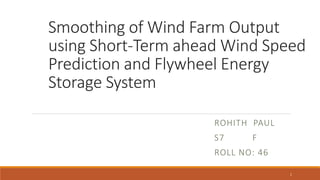 Smoothing of Wind Farm Output
using Short-Term ahead Wind Speed
Prediction and Flywheel Energy
Storage System
ROHITH PAUL
S7 F
ROLL NO: 46
1
 