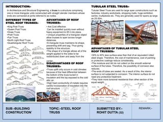 In Architecture and Structural Engineering, a truss is a structure comprising
one or more triangular units constructed with straight slender members whose
ends are connected at joints referred to as nodes.
INTRODUCTION:-
•King Post Truss
•Queen Post Truss
•Howe Truss
•Pratt Truss
•Fan Truss
•North Light Roof Truss
•Quadrangular Roof Truss
DIFFERENT TYPES OF
STEEL ROOF TRUSSES:-
ADVANTAGES OF ROOF
TRUSSES:-
• Are Cost effective.
Can be installed quickly even without
heavy equipment to lift it into place.
• Unique properties of a triangular object
allow trusses to span across longer
distances.
•A triangular truss maintains its shape,
preventing shift and sag. Thus giving
stability to the structure.
•The shape of a triangle allows all of the
weight applied to the sides to be
redistributed down and away from the
center.
Tubular Steel Truss are used for large span constructions such as
factories, industry worksheds, shopping malls, huge exhibition
centre, multiplexes etc. They are generally used for spans as large
as 25-30m.
TUBULAR STEEL TRUSS:-
ADVANTAGES OF TUBULAR STEEL
ROOF TRUSSES:-
•30% to 40% less surface area than that of an equivalent rolled
steel shape. Therefore, the cost of maintenance, cost of painting
or protective coatings reduce considerably.
•The moisture and dirt do not collect on the smooth external
surface of the tubes. Therefore, the possibility of corrosion also
reduces.
•The ends of tubes are sealed. As a result of this, the interior
surface is not subjected to corrosion. The interior surface do not
need any protective treatment.
•They have more torsional resistance than other section of the
equal weight.
DISADVANTAGES OF ROOF
TRUSSES:-
•Truss uplift only occurs in cold climates
because of the heat differential between
the bottom of the truss buried in
insulation and the top exposed to the cold
attic air.
•High heat conductivity of metals requires
careful incorporation of insulation into the
roof structure.
•Rusting..
SUB:-BUILDING
CONSTRUCTION`
TOPIC:-STEEL ROOF
TRUSS
SUBMITTED BY:-
ROHIT DUTTA (32)
REMARK:-
 