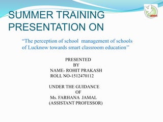 SUMMER TRAINING
PRESENTATION ON
PRESENTED
BY
NAME- ROHIT PRAKASH
ROLL NO-1512470112
UNDER THE GUIDANCE
OF
Ms. FARHANA JAMAL
(ASSISTANT PROFESSOR)
“The perception of school management of schools
of Lucknow towards smart classroom education’’
 