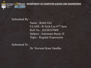 DEPARTMENT OF COMPUTER SCIENCE AND ENGINEERING
Submitted By :
Name : Rohit Giri
CLASS : B.Tech Cse 6TH Sem
Roll No : 20320147008
Subject : Automata theory II
Topic : Regular Expression
Submitted To :
Dr. Navneet Kaur Sandhu
 