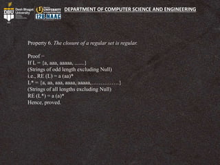 DEPARTMENT OF COMPUTER SCIENCE AND ENGINEERING
Property 6. The closure of a regular set is regular.
Proof −
If L = {a, aaa, aaaaa, .......}
(Strings of odd length excluding Null)
i.e., RE (L) = a (aa)*
L* = {a, aa, aaa, aaaa, aaaaa,……………}
(Strings of all lengths excluding Null)
RE (L*) = a (a)*
Hence, proved.
 