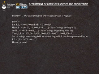 DEPARTMENT OF COMPUTER SCIENCE AND ENGINEERING
Property 7. The concatenation of two regular sets is regular.
Proof −
Let RE1 = (0+1)*0 and RE2 = 01(0+1)*
Here, L1 = {0, 00, 10, 000, 010, ......} (Set of strings ending in 0)
and L2 = {01, 010,011,.....} (Set of strings beginning with 01)
Then,L1L2= {001,0010,0011,0001,00010,00011,1001,10010,.............}
Set of strings containing 001 as a substring which can be represented by an
RE − (0 + 1)*001(0 + 1)*
Hence, proved.
 