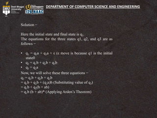 DEPARTMENT OF COMPUTER SCIENCE AND ENGINEERING
Solution −
Here the initial state and final state is q1.
The equations for the three states q1, q2, and q3 are as
follows −
• q1 = q1a + q3a + ε (ε move is because q1 is the initial
state0
• q2 = q1b + q2b + q3b
• q3 = q2a
Now, we will solve these three equations −
q2 = q1b + q2b + q3b
= q1b + q2b + (q2a)b (Substituting value of q3)
= q1b + q2(b + ab)
= q1b (b + ab)* (Applying Arden’s Theorem)
 