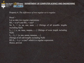 DEPARTMENT OF COMPUTER SCIENCE AND ENGINEERING
Property 4. The difference of two regular set is regular.
Proof −
Let us take two regular expressions −
RE1 = a (a*) and RE2 = (aa)*
So, L1 = {a, aa, aaa, aaaa, ....} (Strings of all possible lengths
excluding Null)
L2 = { ε, aa, aaaa, aaaaaa,.......} (Strings of even length including
Null)
L1 – L2 = {a, aaa, aaaaa, aaaaaaa, ....}
(Strings of all odd lengths excluding Null)
RE (L1 – L2) = a (aa)* which is a regular expression.
Hence, proved.
 