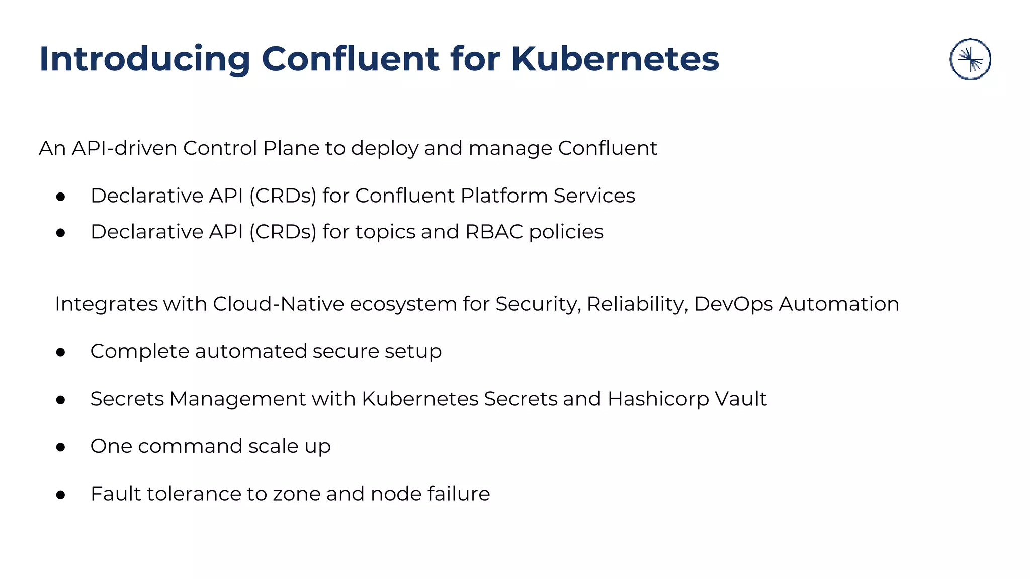 An API-driven Control Plane to deploy and manage Confluent
● Declarative API (CRDs) for Confluent Platform Services
● Declarative API (CRDs) for topics and RBAC policies
Integrates with Cloud-Native ecosystem for Security, Reliability, DevOps Automation
● Complete automated secure setup
● Secrets Management with Kubernetes Secrets and Hashicorp Vault
● One command scale up
● Fault tolerance to zone and node failure
Introducing Confluent for Kubernetes
 