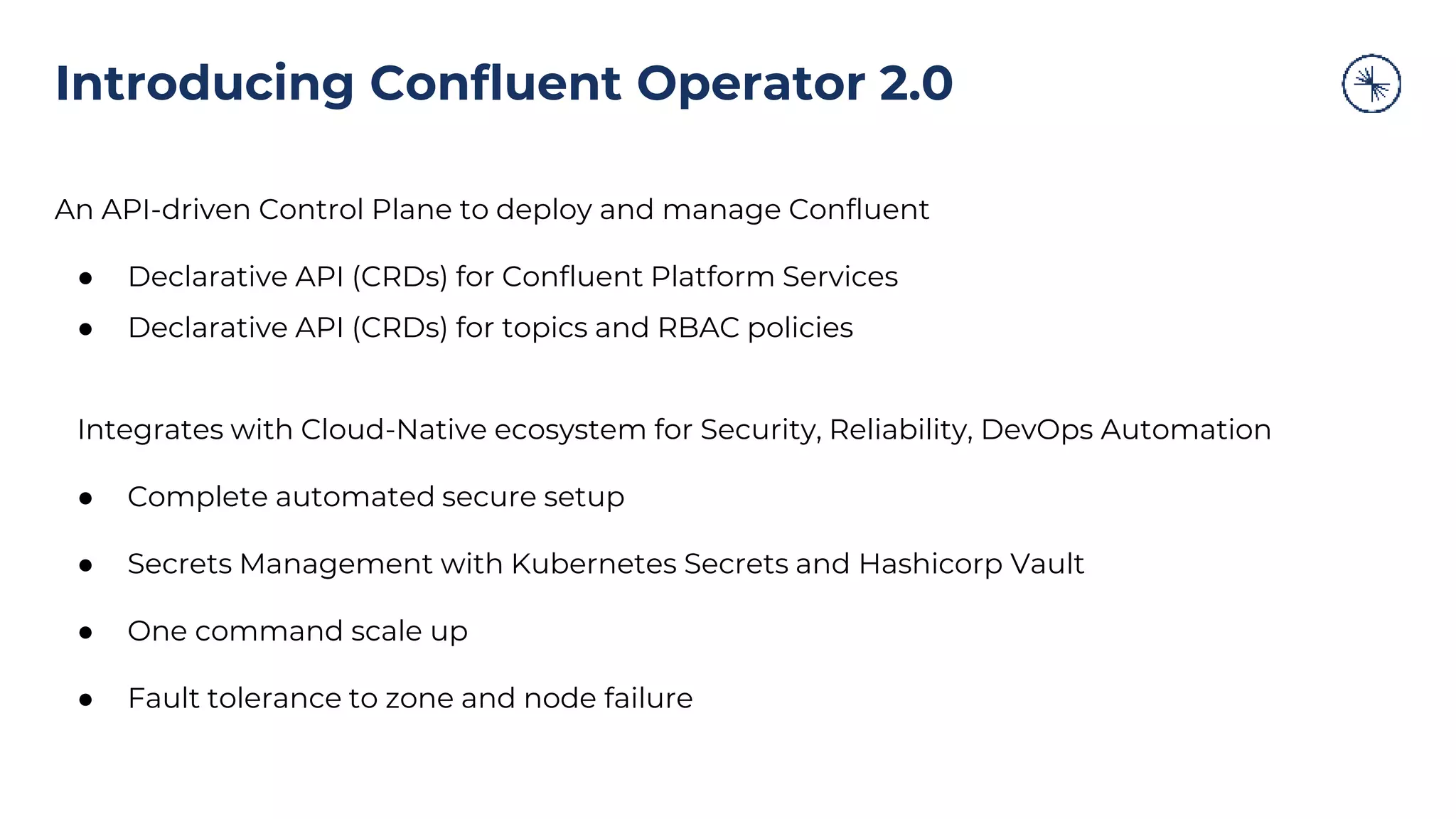 An API-driven Control Plane to deploy and manage Confluent
● Declarative API (CRDs) for Confluent Platform Services
● Declarative API (CRDs) for topics and RBAC policies
Integrates with Cloud-Native ecosystem for Security, Reliability, DevOps Automation
● Complete automated secure setup
● Secrets Management with Kubernetes Secrets and Hashicorp Vault
● One command scale up
● Fault tolerance to zone and node failure
Introducing Confluent Operator 2.0
 
