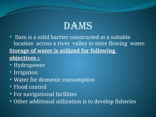 DAMS
 Dam is a solid barrier constructed at a suitable
location across a river valley to store flowing water.
Storage of water is utilized for following
objectives :-
 Hydropower
 Irrigation
 Water for domestic consumption
 Flood control
 For navigational facilities
 Other additional utilization is to develop fisheries
 