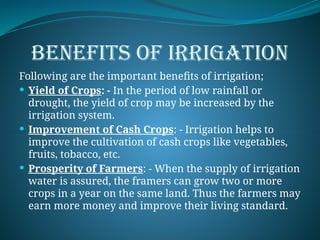 BENEFITS OF IRRIGATION
Following are the important benefits of irrigation;
 Yield of Crops: - In the period of low rainfall or
drought, the yield of crop may be increased by the
irrigation system.
 Improvement of Cash Crops: - Irrigation helps to
improve the cultivation of cash crops like vegetables,
fruits, tobacco, etc.
 Prosperity of Farmers: - When the supply of irrigation
water is assured, the framers can grow two or more
crops in a year on the same land. Thus the farmers may
earn more money and improve their living standard.
 