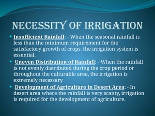 NECESSITY OF IRRIGATION
 Insufficient Rainfall: - When the seasonal rainfall is
less than the minimum requirement for the
satisfactory growth of crops, the irrigation system is
essential.
 Uneven Distribution of Rainfall: - When the rainfall
is not evenly distributed during the crop period or
throughout the culturable area, the irrigation is
extremely necessary
 Development of Agriculture in Desert Area: - In
desert area where the rainfall is very scanty, irrigation
is required for the development of agriculture.
 