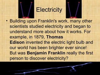 Electricity
• Building upon Franklin's work, many other
scientists studied electricity and began to
understand more about how it works. For
example, in 1879, Thomas
Edison invented the electric light bulb and
our world has been brighter ever since!
But was Benjamin Franklin really the first
person to discover electricity?
 