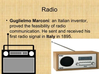 Radio
• Guglielmo Marconi: an Italian inventor,
proved the feasibility of radio
communication. He sent and received his
first radio signal in Italy in 1895.
 