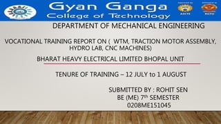 DEPARTMENT OF MECHANICAL ENGINEERING
VOCATIONAL TRAINING REPORT ON ( WTM, TRACTION MOTOR ASSEMBLY,
HYDRO LAB, CNC MACHINES)
BHARAT HEAVY ELECTRICAL LIMITED BHOPAL UNIT
TENURE OF TRAINING – 12 JULY to 1 AUGUST
SUBMITTED BY : ROHIT SEN
BE (ME) 7th SEMESTER
0208ME151045
 