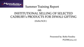Summer Training Report
on
INSTITUTIONAL SELLING OF SELECTED
CADBURY’s PRODUCTS FOR DIWALI GIFTING
(Delhi/NCR )
Presented by: Rohit Pandita
PGDM(2014-16)
 