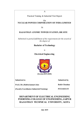 A
Practical Training & Industrial Visit Report
On
NUCLEAR POWER CORPORATION OF INDIA LIMITED
At
RAJASTHAN ATOMIC POWER STATION, RR SITE
Submitted in partial fulfillment of the requirements for the award of
the degree of
Bachelor of Technology
in
Electrical Engineering
(Session2019-2020)
Submitted to Submitted by
Prof. ( Dr.) Babitakumari Jain Rohit Chouhan
(FacultyCoordinator-Industrial Training) PCE16EE135
DEPARTMENT OF ELECTRICAL ENGINEERING
POORNIMA COLLEGE OF ENGINEERING, JAIPUR
RAJASTHAN TECHNICAL UNIVERSITY, KOTA
July 2019
 