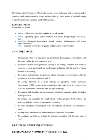 5
The Mission of the Company is ‘To develop nuclear power technology and to produce nuclear
power as a safe, environmentally benign and economically viable source of electrical energy
to meet the increasing electricity needs of the country'.
1.3.3 CORE VALUES
We treasure our Values
 Safety – Safety is an overriding priority in our all activities.
 Ethics – Upholding highest ethical standards, with honor, through integrity and mutual
trust.
 Excellence –Continual improvement through learning, self-assessment and setting
higher benchmarks.
 Care – Care and compassion for people and protection of environment.
1.3.4 OBJECTIVES
 To maximizes the power generation and profitability from nuclear power stations with
the motto ‘safety first and production next’.
 To increase nuclear power generation capacity in the country, consistent with available
resources in a safe, economical and rapid manner, in keeping with the growth of energy
demand in the country.
 To continue and strengthen QA activities relating to nuclear power program within the
organization and those associated with it.
 To develop personnel at all levels through an appropriate Human Resources
Development (HRD) program in the organization with a view to further improve their
skills and performance consistent with the high technology.
 To continue and strengthen the environmental protection measures relating to nuclear
power generation.
 To continue and strengthen the neighborhood welfare program /CSR activities for
achieving inclusive growth of surrounding population.
 To share appropriate technological skills and expertise at national and international
levels.
 To bring about modernization and technological innovation in activities.
 To coordinate and endeavor to keep the sustained association with the other units of
DAE.
1.4 VIEW OF DIFFERENT STATIONS
1.4.1 RAJASTHAN ATOMIC POWER STATION-1&2
 