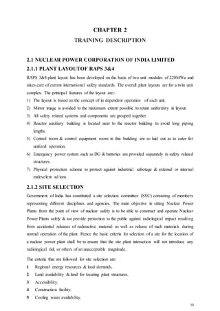 10
CHAPTER 2
TRAINING DESCRIPTION
2.1 NUCLEAR POWER CORPORATION OF INDIA LIMITED
2.1.1 PLANT LAYOUTOF RAPS 3&4
RAPS 3&4 plant layout has been developed on the basis of two unit modules of 220MWe and
takes care of current international safety standards. The overall plant layouts are for a twin unit
complex. The principal features of the layout are:-
1) The layout is based on the concept of in dependent operation of each unit.
2) Mirror image is avoided to the maximum extent possible to retain uniformity in layout.
3) All safety related systems and components are grouped together.
4) Reactor auxiliary building is located near to the reactor building to avoid long piping
lengths.
5) Control room & control equipment room in this building are so laid out as to cater for
unitized operation.
6) Emergency power system such as DG & batteries are provided separately in safety related
structures.
7) Physical protection scheme to protect against industrial sabotage & external or internal
malevolent ad ions.
2.1.2 SITE SELECTION
Government of India has constituted a site selection committee (SSC) consisting of members
representing different disciplines and agencies. The main objective in sitting Nuclear Power
Plants from the point of view of nuclear safety is to be able to construct and operate Nuclear
Power Plants safely & too provide protection to the public against radiological impact resulting
from accidental releases of radioactive material as well as release of such materials during
normal operation of the plant. Hence the basic criteria for selection of a site for the location of
a nuclear power plant shall be to ensure that the site plant interaction will not introduce any
radiological risk or others of an unacceptable magnitude.
The criteria that are followed for site selection are:
1 Regional energy resources & load demands.
2 Land availability & land for locating plant structures.
3 Accessibility.
4 Construction facility.
5 Cooling water availability.
 