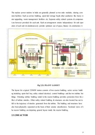15
The nuclear power stations in India are generally planned as two units modules, sharing com
mon facilities Such as service building, spent fuel storage bay& other auxiliaries like heavy w
ater upgrading, waste management facilities etc. Separate safety related systems & componen
t are however provided for each unit. Such an arrangement retains independence for safe oper
ation of each unit & simultaneously permits optimum use of space, finance & construction ti
me.
Fig 2.5.1 PLANT LAYOUT
The layout for a typical 220MW station consists of two reactor building, active service buildi
ng including spent fuel bay, safety related electrical, control buildings and the two turbine bui
ldings. Orienting turbine building radial to the reactor building provides protection from the e
ffect of turbine missiles. Other safety related building & structures are also located has not to
fall in the trajectory of missiles generated from the turbine. The building and structures have
also been physically separated on the basis of their seismic classification. Sectional views of t
he reactor building are depicting general layout inside the reactor building.
2.5.2REACTOR
 