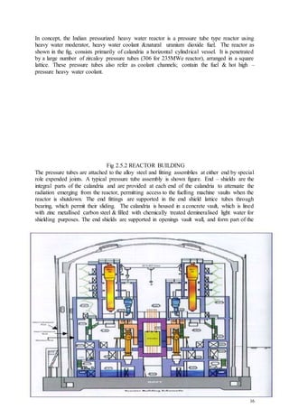 16
In concept, the Indian pressurized heavy water reactor is a pressure tube type reactor using
heavy water moderator, heavy water coolant &natural uranium dioxide fuel. The reactor as
shown in the fig, consists primarily of calandria a horizontal cylindrical vessel. It is penetrated
by a large number of zircaloy pressure tubes (306 for 235MWe reactor), arranged in a square
lattice. These pressure tubes also refer as coolant channels; contain the fuel & hot high –
pressure heavy water coolant.
Fig 2.5.2 REACTOR BUILDING
The pressure tubes are attached to the alloy steel and fitting assemblies at either end by special
role expended joints. A typical pressure tube assembly is shown figure. End – shields are the
integral parts of the calandria and are provided at each end of the calandria to attenuate the
radiation emerging from the reactor, permitting access to the fuelling machine vaults when the
reactor is shutdown. The end fittings are supported in the end shield lattice tubes through
bearing, which permit their sliding. The calandria is housed in a concrete vault, which is lined
with zinc metallised carbon steel & filled with chemically treated demineralised light water for
shielding purposes. The end shields are supported in openings vault wall, and form part of the
 