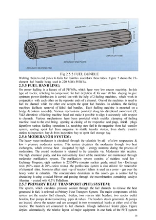 18
Fig 2.5.5 FUEL BUNDLE
Welding them to end plates to form fuel bundles assembles these tubes. Figure 5 shows the 19-
element fuel bundle being used in 220 MWe PHWRs.
2.5.5 FUEL HANDLING:
On power fuelling is a feature of all PHWRs, which have very low excess reactivity. In this
type of reactor, refueling to compensate for fuel depletion & for over all flux shaping to give
optimum power distribution is carried out with the help of 2 fueling machines, which work in
conjunction with each other on the opposite ends of a channel. One of the machines is used to
fuel the channel while the other one accepts the spent fuel bundles. In addition, the fueling
machines facilitate removal of failed fuel bundles. Each fuelling machine is mounted on a
bridge & column assembly. Various mechanisms provided along tri- directional movement (X,
Y&Z direction) of fueling machine head and make it possible to align it accurately with respect
to channels. Various mechanisms have been provided which enables clamping of fueling
machine head to the end fitting, opening & closing of the respective seal plugs, shield plugs
&perform various fuelling operations i.e. receiving new fuel in the magazine from fuel transfer
system, sending spent fuel from magazine to shuttle transfer station, from shuttle transfer
station to inspection bay & from inspection bay to spent fuel storage bay.
2.5.6 MODERATOR SYSTEM:
The heavy water moderator is circulated through the calandria by aid of a low temperature &
low – pressure moderator system. This system circulates the moderator through two heat
exchangers, which remove heat dissipated by high – energy neutrons during the process of
moderation. The cooled moderator is returned to the calandria via. Moderator inlet nozzles.
The high chemical purity and low radioactivity level of the moderator are maintained through
moderator purification system. The purification system consists of stainless steel Ion –
Exchange Hoppers, eight numbers in 220MWe contains nuclear grade, mixed Ion - Exchange
resin (80% anion & 20% cation resins) .the purification system is also utilized for removable
of chemical shim, boron to effect start –up of reactor Helium is used as a cover – gas over the
heavy water in calandria. The concentration deuterium in this cover- gas is control led by
circulating it using a sealed blower and passing through the recombination containing catalyst
Alumina – coated with 0.3% Palladium.
2.5.7 PRIMARY HEAT TRANSPORT (PHT) SYSTEM:
The system, which circulates pressure coolant through the fuel channels to remove the heat
generated in fuel, is referred as Primary Heat Transport System. The major components of this
system are the reactor fuel channels, feeders, two reactor inlet headers, two reactor outlet
headers, four pumps &interconnecting pipes & valves. The headers steam generators & pumps
are located above the reactor and are arranged in two symmetrical banks at either end of the
reactor. The headers are connected to fuel channels through individual feeder pipes. Figure
depicts schematically the relative layout of major equipment in one bank of the PHT system
 